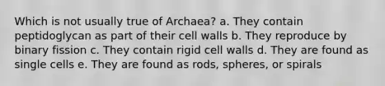 Which is not usually true of Archaea? a. They contain peptidoglycan as part of their cell walls b. They reproduce by binary fission c. They contain rigid cell walls d. They are found as single cells e. They are found as rods, spheres, or spirals