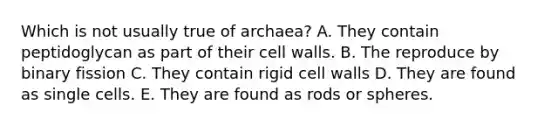 Which is not usually true of archaea? A. They contain peptidoglycan as part of their cell walls. B. The reproduce by binary fission C. They contain rigid cell walls D. They are found as single cells. E. They are found as rods or spheres.