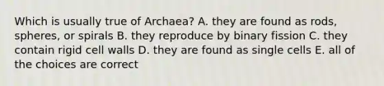 Which is usually true of Archaea? A. they are found as rods, spheres, or spirals B. they reproduce by binary fission C. they contain rigid cell walls D. they are found as single cells E. all of the choices are correct