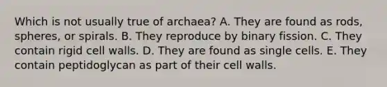 Which is not usually true of archaea? A. They are found as rods, spheres, or spirals. B. They reproduce by binary fission. C. They contain rigid cell walls. D. They are found as single cells. E. They contain peptidoglycan as part of their cell walls.