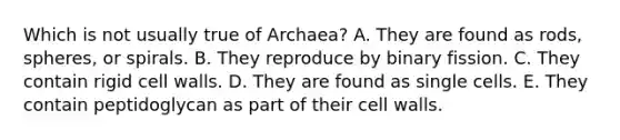 Which is not usually true of Archaea? A. They are found as rods, spheres, or spirals. B. They reproduce by binary fission. C. They contain rigid cell walls. D. They are found as single cells. E. They contain peptidoglycan as part of their cell walls.