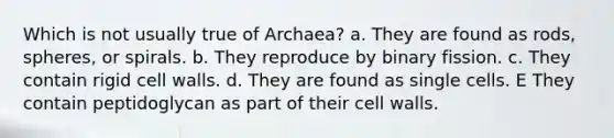 Which is not usually true of Archaea? a. They are found as rods, spheres, or spirals. b. They reproduce by binary fission. c. They contain rigid cell walls. d. They are found as single cells. E They contain peptidoglycan as part of their cell walls.