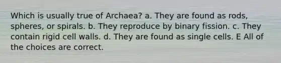 Which is usually true of Archaea? a. They are found as rods, spheres, or spirals. b. They reproduce by binary fission. c. They contain rigid cell walls. d. They are found as single cells. E All of the choices are correct.