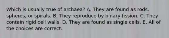 Which is usually true of archaea? A. They are found as rods, spheres, or spirals. B. They reproduce by binary fission. C. They contain rigid cell walls. D. They are found as single cells. E. All of the choices are correct.