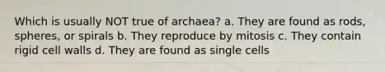 Which is usually NOT true of archaea? a. They are found as rods, spheres, or spirals b. They reproduce by mitosis c. They contain rigid cell walls d. They are found as single cells