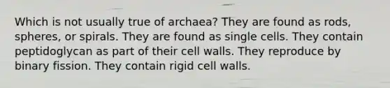 Which is not usually true of archaea? They are found as rods, spheres, or spirals. They are found as single cells. They contain peptidoglycan as part of their cell walls. They reproduce by binary fission. They contain rigid cell walls.