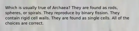 Which is usually true of Archaea? They are found as rods, spheres, or spirals. They reproduce by binary fission. They contain rigid cell walls. They are found as single cells. All of the choices are correct.