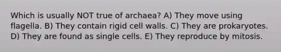 Which is usually NOT true of archaea? A) They move using flagella. B) They contain rigid cell walls. C) They are prokaryotes. D) They are found as single cells. E) They reproduce by mitosis.