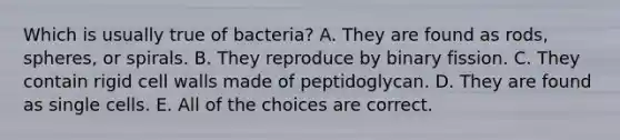 Which is usually true of bacteria? A. They are found as rods, spheres, or spirals. B. They reproduce by binary fission. C. They contain rigid cell walls made of peptidoglycan. D. They are found as single cells. E. All of the choices are correct.