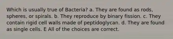 Which is usually true of Bacteria? a. They are found as rods, spheres, or spirals. b. They reproduce by binary fission. c. They contain rigid cell walls made of peptidoglycan. d. They are found as single cells. E All of the choices are correct.