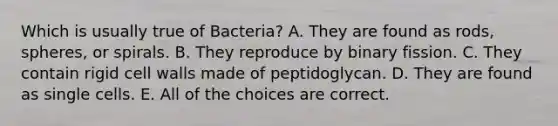 Which is usually true of Bacteria? A. They are found as rods, spheres, or spirals. B. They reproduce by binary fission. C. They contain rigid cell walls made of peptidoglycan. D. They are found as single cells. E. All of the choices are correct.