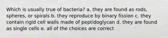 Which is usually true of bacteria? a. they are found as rods, spheres, or spirals b. they reproduce by binary fission c. they contain rigid cell walls made of peptidoglycan d. they are found as single cells e. all of the choices are correct