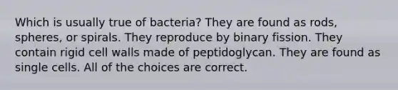 Which is usually true of bacteria? They are found as rods, spheres, or spirals. They reproduce by binary fission. They contain rigid cell walls made of peptidoglycan. They are found as single cells. All of the choices are correct.