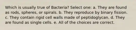 Which is usually true of Bacteria? Select one: a. They are found as rods, spheres, or spirals. b. They reproduce by binary fission. c. They contain rigid cell walls made of peptidoglycan. d. They are found as single cells. e. All of the choices are correct.