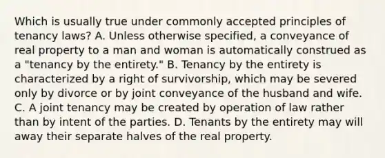 Which is usually true under commonly accepted principles of tenancy laws? A. Unless otherwise specified, a conveyance of real property to a man and woman is automatically construed as a "tenancy by the entirety." B. Tenancy by the entirety is characterized by a right of survivorship, which may be severed only by divorce or by joint conveyance of the husband and wife. C. A joint tenancy may be created by operation of law rather than by intent of the parties. D. Tenants by the entirety may will away their separate halves of the real property.