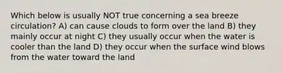 Which below is usually NOT true concerning a sea breeze circulation? A) can cause clouds to form over the land B) they mainly occur at night C) they usually occur when the water is cooler than the land D) they occur when the surface wind blows from the water toward the land