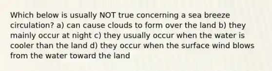 Which below is usually NOT true concerning a sea breeze circulation? a) can cause clouds to form over the land b) they mainly occur at night c) they usually occur when the water is cooler than the land d) they occur when the surface wind blows from the water toward the land