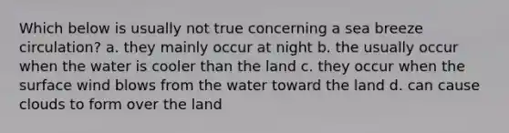 Which below is usually not true concerning a sea breeze circulation? a. they mainly occur at night b. the usually occur when the water is cooler than the land c. they occur when the surface wind blows from the water toward the land d. can cause clouds to form over the land