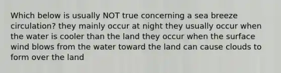 Which below is usually NOT true concerning a sea breeze circulation? they mainly occur at night they usually occur when the water is cooler than the land they occur when the surface wind blows from the water toward the land can cause clouds to form over the land