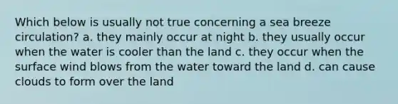 Which below is usually not true concerning a sea breeze circulation? a. they mainly occur at night b. they usually occur when the water is cooler than the land c. they occur when the surface wind blows from the water toward the land d. can cause clouds to form over the land