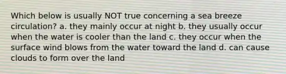 Which below is usually NOT true concerning a sea breeze circulation? a. they mainly occur at night b. they usually occur when the water is cooler than the land c. they occur when the surface wind blows from the water toward the land d. can cause clouds to form over the land