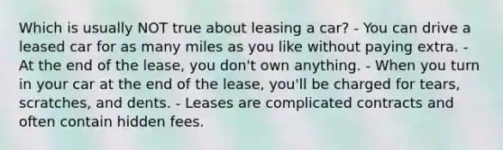 Which is usually NOT true about leasing a car? - You can drive a leased car for as many miles as you like without paying extra. - At the end of the lease, you don't own anything. - When you turn in your car at the end of the lease, you'll be charged for tears, scratches, and dents. - Leases are complicated contracts and often contain hidden fees.