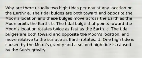 Why are there usually two high tides per day at any location on the Earth? a. The tidal bulges are both toward and opposite the Moon's location and these bulges move across the Earth as the Moon orbits the Earth. b. The tidal bulge that points toward the Moon's location rotates twice as fast as the Earth. c. The tidal bulges are both toward and opposite the Moon's location, and move relative to the surface as Earth rotates. d. One high tide is caused by the Moon's gravity and a second high tide is caused by the Sun's gravity.