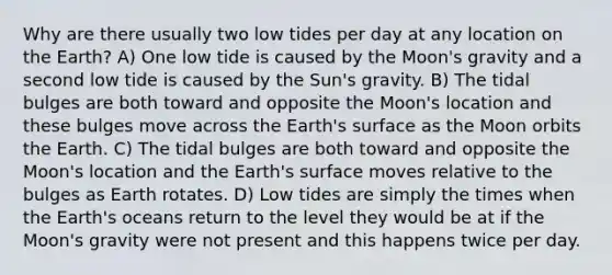 Why are there usually two low tides per day at any location on the Earth? A) One low tide is caused by the Moon's gravity and a second low tide is caused by the Sun's gravity. B) The tidal bulges are both toward and opposite the Moon's location and these bulges move across the Earth's surface as the Moon orbits the Earth. C) The tidal bulges are both toward and opposite the Moon's location and the Earth's surface moves relative to the bulges as Earth rotates. D) Low tides are simply the times when the Earth's oceans return to the level they would be at if the Moon's gravity were not present and this happens twice per day.