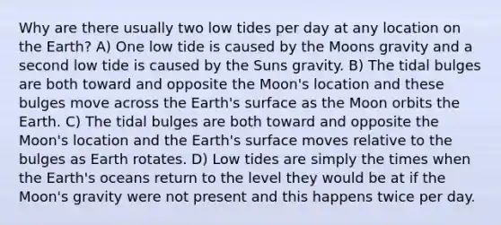 Why are there usually two low tides per day at any location on the Earth? A) One low tide is caused by the Moons gravity and a second low tide is caused by the Suns gravity. B) The tidal bulges are both toward and opposite the Moon's location and these bulges move across the Earth's surface as the Moon orbits the Earth. C) The tidal bulges are both toward and opposite the Moon's location and the Earth's surface moves relative to the bulges as Earth rotates. D) Low tides are simply the times when the Earth's oceans return to the level they would be at if the Moon's gravity were not present and this happens twice per day.