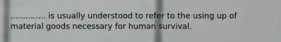 .............. is usually understood to refer to the using up of material goods necessary for human survival.