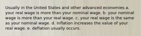 Usually in the United States and other advanced economies a. your real wage is <a href='https://www.questionai.com/knowledge/keWHlEPx42-more-than' class='anchor-knowledge'>more than</a> your nominal wage. b. your nominal wage is more than your real wage. c. your real wage is the same as your nominal wage. d. inflation increases the value of your real wage. e. deflation usually occurs.