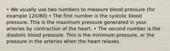 • We usually use two numbers to measure blood pressure (for example 120/80) • The first number is the systolic blood pressure. This is the maximum pressure generated in your arteries by contraction of the heart. • The second number is the diastolic blood pressure. This is the minimum pressure, or the pressure in the arteries when the heart relaxes.