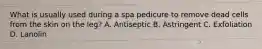 What is usually used during a spa pedicure to remove dead cells from the skin on the leg? A. Antiseptic B. Astringent C. Exfoliation D. Lanolin