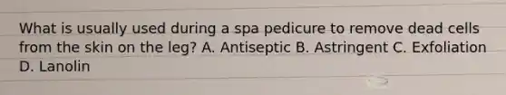 What is usually used during a spa pedicure to remove dead cells from the skin on the leg? A. Antiseptic B. Astringent C. Exfoliation D. Lanolin