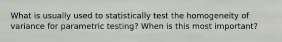 What is usually used to statistically test the homogeneity of variance for parametric testing? When is this most important?