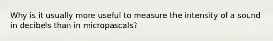 Why is it usually more useful to measure the intensity of a sound in decibels than in micropascals?