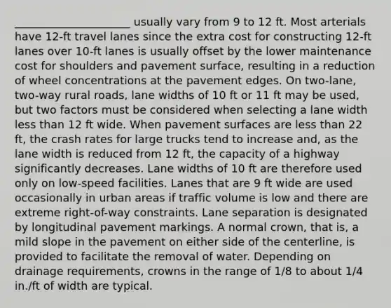 _____________________ usually vary from 9 to 12 ft. Most arterials have 12-ft travel lanes since the extra cost for constructing 12-ft lanes over 10-ft lanes is usually offset by the lower maintenance cost for shoulders and pavement surface, resulting in a reduction of wheel concentrations at the pavement edges. On two-lane, two-way rural roads, lane widths of 10 ft or 11 ft may be used, but two factors must be considered when selecting a lane width <a href='https://www.questionai.com/knowledge/k7BtlYpAMX-less-than' class='anchor-knowledge'>less than</a> 12 ft wide. When pavement surfaces are less than 22 ft, the crash rates for large trucks tend to increase and, as the lane width is reduced from 12 ft, the capacity of a highway significantly decreases. Lane widths of 10 ft are therefore used only on low-speed facilities. Lanes that are 9 ft wide are used occasionally in urban areas if traffic volume is low and there are extreme right-of-way constraints. Lane separation is designated by longitudinal pavement markings. A normal crown, that is, a mild slope in the pavement on either side of the centerline, is provided to facilitate the removal of water. Depending on drainage requirements, crowns in the range of 1/8 to about 1/4 in./ft of width are typical.