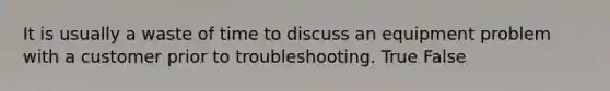 It is usually a waste of time to discuss an equipment problem with a customer prior to troubleshooting. True False