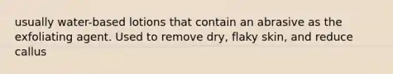 usually water-based lotions that contain an abrasive as the exfoliating agent. Used to remove dry, flaky skin, and reduce callus