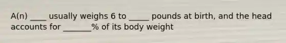 A(n) ____ usually weighs 6 to _____ pounds at birth, and the head accounts for _______% of its body weight