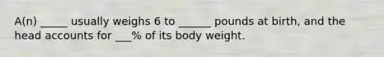 A(n) _____ usually weighs 6 to ______ pounds at birth, and the head accounts for ___% of its body weight.