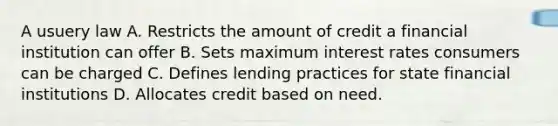 A usuery law A. Restricts the amount of credit a financial institution can offer B. Sets maximum interest rates consumers can be charged C. Defines lending practices for state financial institutions D. Allocates credit based on need.