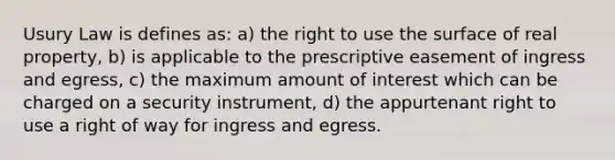 Usury Law is defines as: a) the right to use the surface of real property, b) is applicable to the prescriptive easement of ingress and egress, c) the maximum amount of interest which can be charged on a security instrument, d) the appurtenant right to use a right of way for ingress and egress.