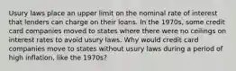 Usury laws place an upper limit on the nominal rate of interest that lenders can charge on their loans. In the​ 1970s, some credit card companies moved to states where there were no ceilings on interest rates to avoid usury laws. Why would credit card companies move to states without usury laws during a period of high​ inflation, like the​ 1970s?