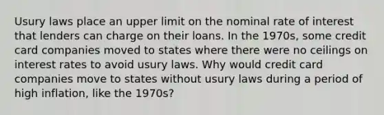 Usury laws place an upper limit on the nominal rate of interest that lenders can charge on their loans. In the​ 1970s, some credit card companies moved to states where there were no ceilings on interest rates to avoid usury laws. Why would credit card companies move to states without usury laws during a period of high​ inflation, like the​ 1970s?