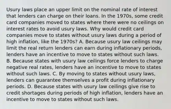 Usury laws place an upper limit on the nominal rate of interest that lenders can charge on their loans. In the 1970s, some credit card companies moved to states where there were no ceilings on interest rates to avoid usury laws. Why would credit card companies move to states without usury laws during a period of high inflation, like the 1970s? A. Because usury law ceilings may limit the real return lenders can earn during inflationary periods, lenders have an incentive to move to states without such laws. B. Because states with usury law ceilings force lenders to charge negative real rates, lenders have an incentive to move to states without such laws. C. By moving to states without usury laws, lenders can guarantee themselves a profit during inflationary periods. D. Because states with usury law ceilings give rise to credit shortages during periods of high inflation, lenders have an incentive to move to states without such laws.