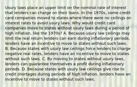 Usury laws place an upper limit on the nominal rate of interest that lenders can charge on their loans. In the​ 1970s, some credit card companies moved to states where there were no ceilings on interest rates to avoid usury laws. Why would credit card companies move to states without usury laws during a period of high​ inflation, like the​ 1970s? A. Because usury law ceilings may limit the real return lenders can earn during inflationary​ periods, lenders have an incentive to move to states without such laws. B. Because states with usury law ceilings force lenders to charge negative real​ rates, lenders have an incentive to move to states without such laws. C. By moving to states without usury​ laws, lenders can guarantee themselves a profit during inflationary periods. D. Because states with usury law ceilings give rise to credit shortages during periods of high​ inflation, lenders have an incentive to move to states without such laws.