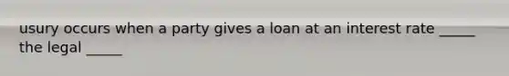 usury occurs when a party gives a loan at an interest rate _____ the legal _____