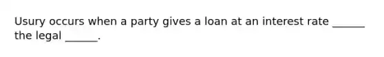 Usury occurs when a party gives a loan at an interest rate ______ the legal ______.