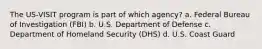 The US-VISIT program is part of which agency? a. Federal Bureau of Investigation (FBI) b. U.S. Department of Defense c. Department of Homeland Security (DHS) d. U.S. Coast Guard